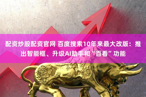 配资炒股配资官网 百度搜索10年来最大改版：推出智能框、升级AI助手和“百看”功能