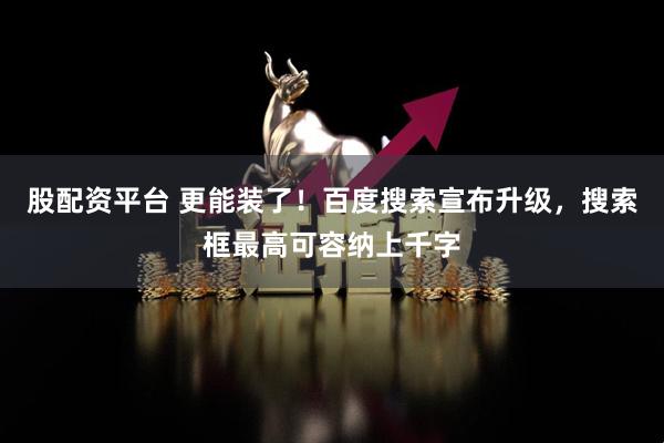 股配资平台 更能装了！百度搜索宣布升级，搜索框最高可容纳上千字