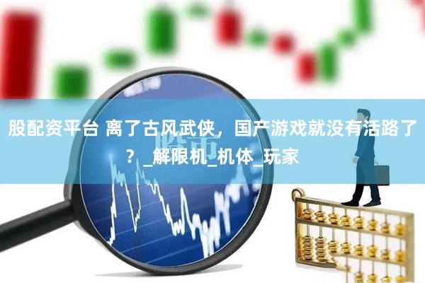 股配资平台 离了古风武侠，国产游戏就没有活路了？_解限机_机体_玩家