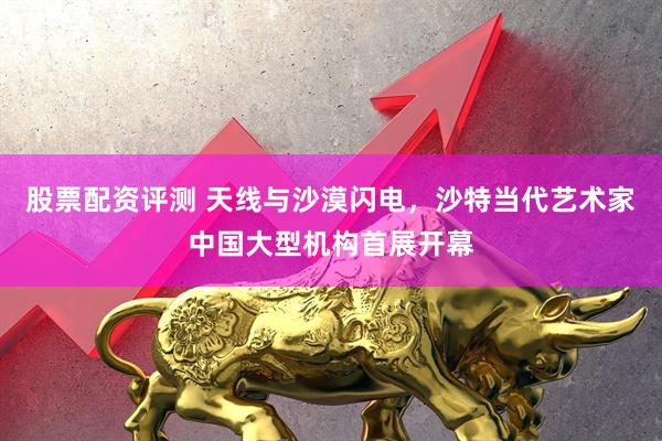股票配资评测 天线与沙漠闪电，沙特当代艺术家中国大型机构首展开幕