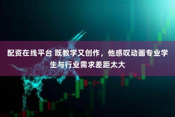配资在线平台 既教学又创作，他感叹动画专业学生与行业需求差距太大