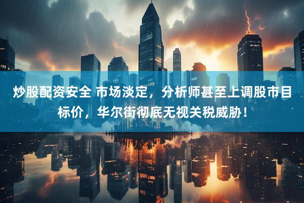 炒股配资安全 市场淡定，分析师甚至上调股市目标价，华尔街彻底无视关税威胁！