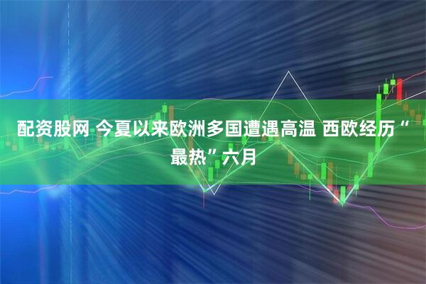 配资股网 今夏以来欧洲多国遭遇高温 西欧经历“最热”六月