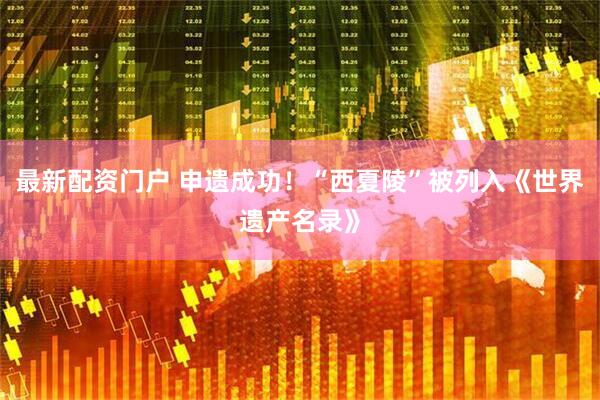 最新配资门户 申遗成功！“西夏陵”被列入《世界遗产名录》