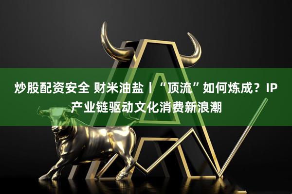 炒股配资安全 财米油盐丨“顶流”如何炼成？IP产业链驱动文化消费新浪潮