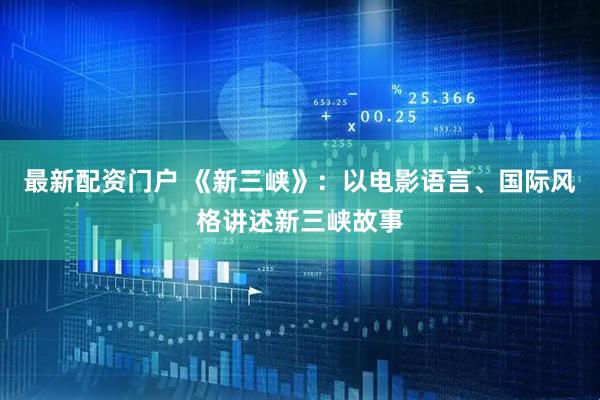最新配资门户 《新三峡》：以电影语言、国际风格讲述新三峡故事