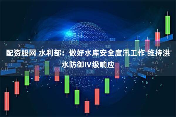 配资股网 水利部：做好水库安全度汛工作 维持洪水防御Ⅳ级响应
