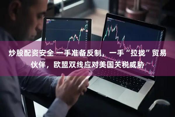 炒股配资安全 一手准备反制，一手“拉拢”贸易伙伴，欧盟双线应对美国关税威胁