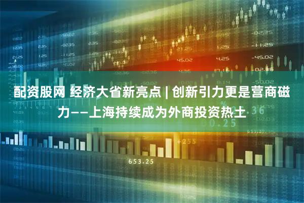 配资股网 经济大省新亮点 | 创新引力更是营商磁力——上海持续成为外商投资热土
