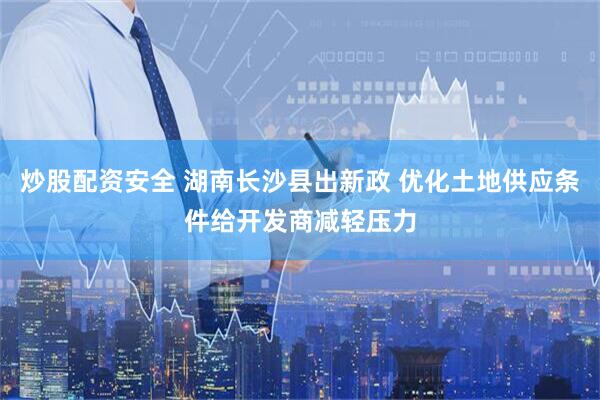 炒股配资安全 湖南长沙县出新政 优化土地供应条件给开发商减轻压力