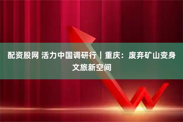 配资股网 活力中国调研行｜重庆：废弃矿山变身文旅新空间