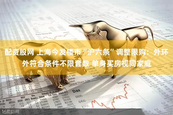 配资股网 上海今发楼市“沪六条”调整限购：外环外符合条件不限套数 单身买房视同家庭