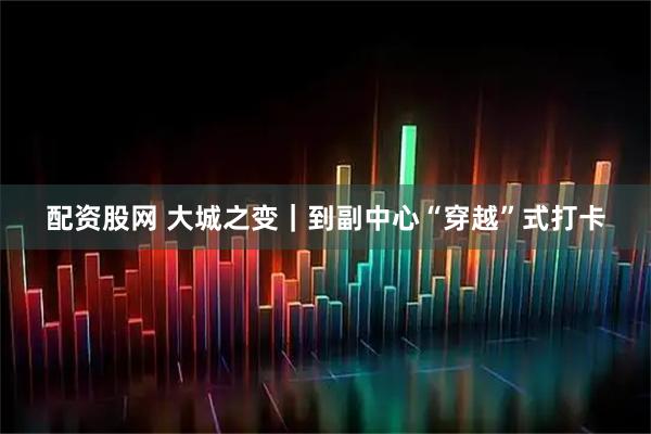 配资股网 大城之变｜到副中心“穿越”式打卡