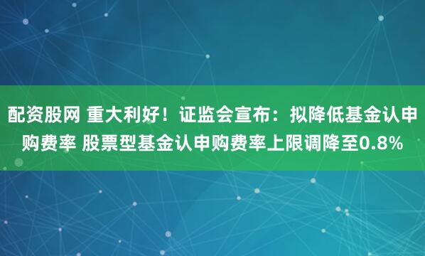 配资股网 重大利好！证监会宣布：拟降低基金认申购费率 股票型基金认申购费率上限调降至0.8%