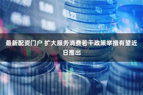 最新配资门户 扩大服务消费若干政策举措有望近日推出