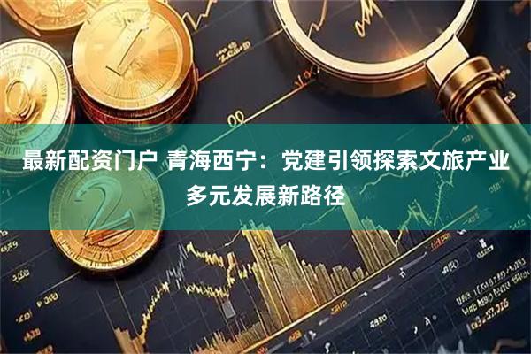 最新配资门户 青海西宁：党建引领探索文旅产业多元发展新路径