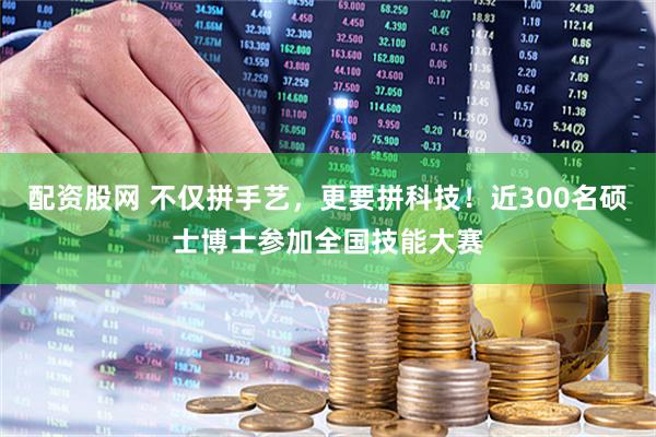 配资股网 不仅拼手艺，更要拼科技！近300名硕士博士参加全国技能大赛