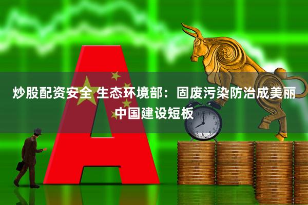 炒股配资安全 生态环境部：固废污染防治成美丽中国建设短板
