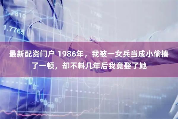 最新配资门户 1986年，我被一女兵当成小偷揍了一顿，却不料几年后我竟娶了她
