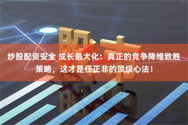 炒股配资安全 成长最大化：真正的竞争降维致胜策略，这才是任正非的顶级心法！
