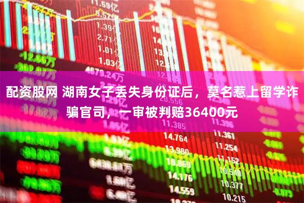 配资股网 湖南女子丢失身份证后，莫名惹上留学诈骗官司，一审被判赔36400元