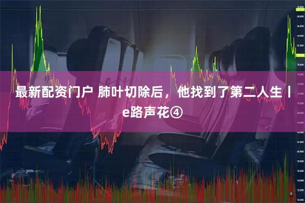 最新配资门户 肺叶切除后，他找到了第二人生丨e路声花④