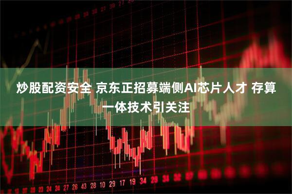 炒股配资安全 京东正招募端侧AI芯片人才 存算一体技术引关注