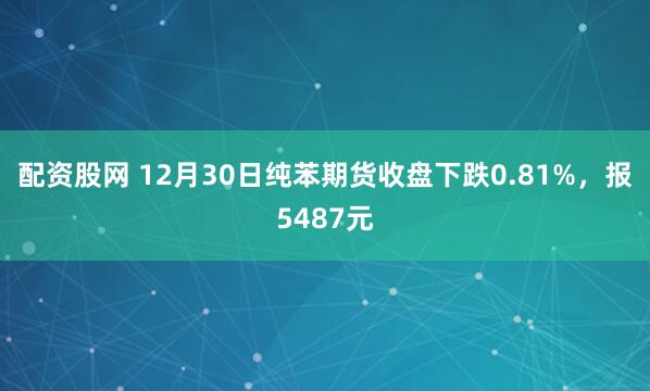 配资股网 12月30日纯苯期货收盘下跌0.81%，报5487元