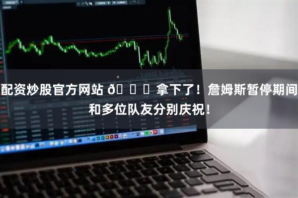 配资炒股官方网站 🎉拿下了！詹姆斯暂停期间和多位队友分别庆祝！