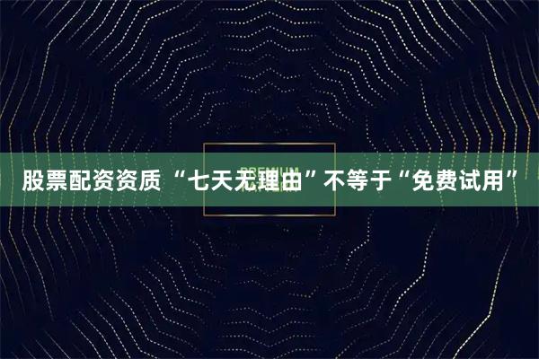 股票配资资质 “七天无理由”不等于“免费试用”