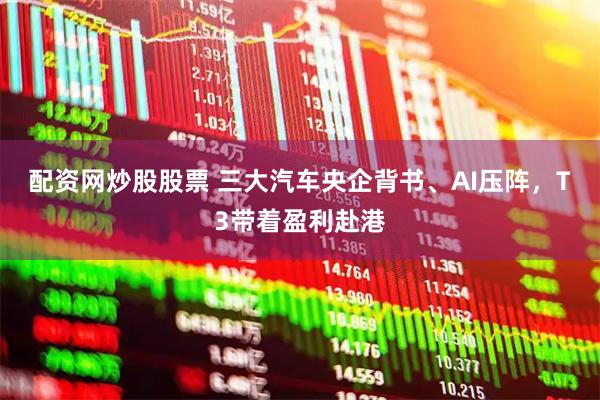 配资网炒股股票 三大汽车央企背书、AI压阵，T3带着盈利赴港