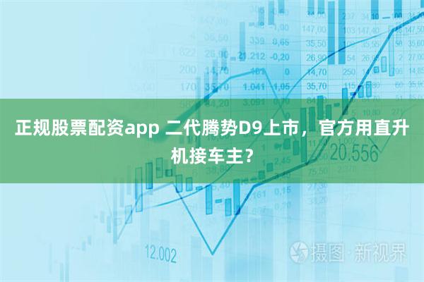 正规股票配资app 二代腾势D9上市，官方用直升机接车主？