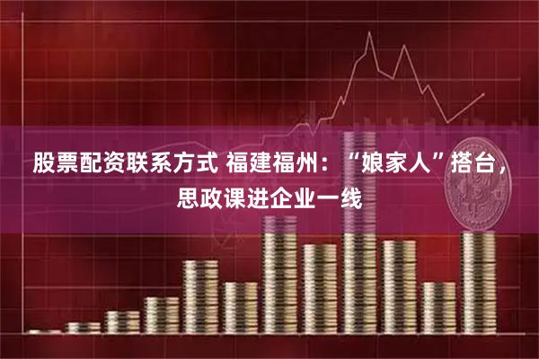 股票配资联系方式 福建福州：“娘家人”搭台，思政课进企业一线
