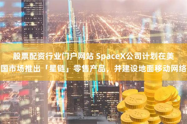 股票配资行业门户网站 SpaceX公司计划在美国市场推出「星链」零售产品，并建设地面移动网络
